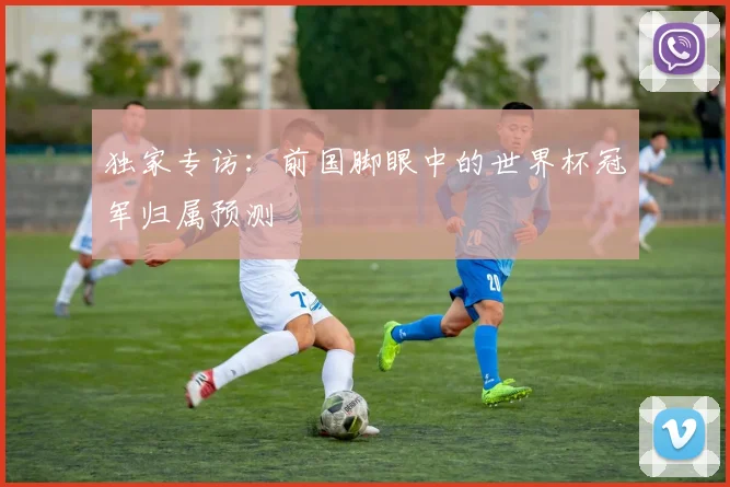 独家专访：前国脚眼中的世界杯冠军归属预测