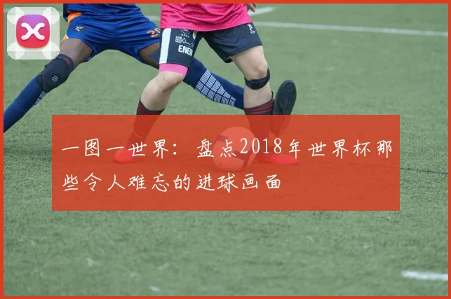 一图一世界：盘点2018年世界杯那些令人难忘的进球画面