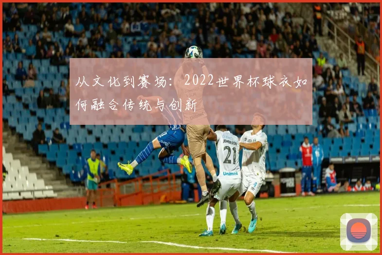 从文化到赛场：2022世界杯球衣如何融合传统与创新