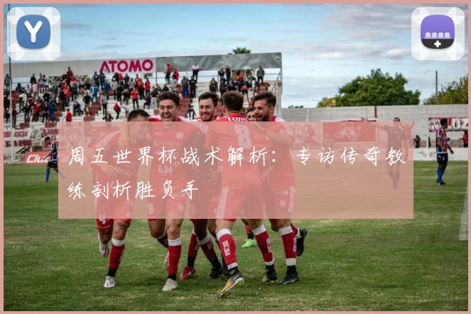 周五世界杯战术解析:专访传奇教练剖析胜负手