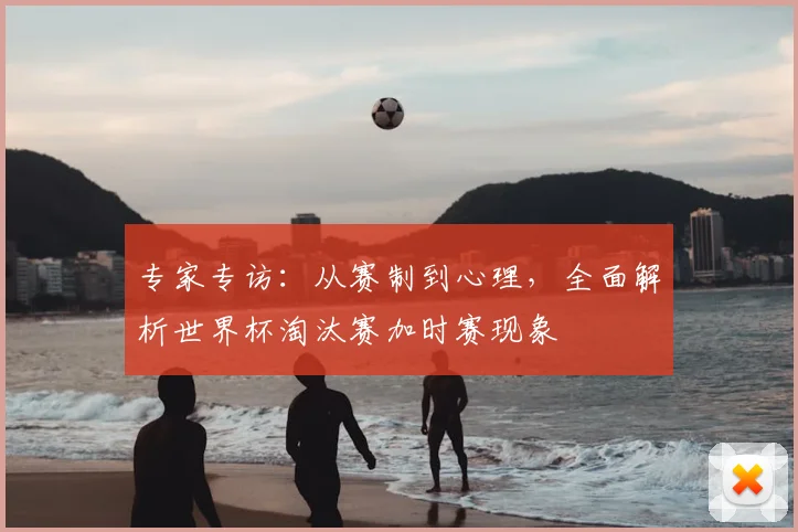 专家专访:从赛制到心理,全面解析世界杯淘汰赛加时赛现象
