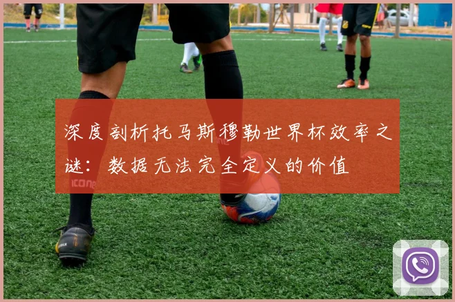 深度剖析托马斯穆勒世界杯效率之谜:数据无法完全定义的价值