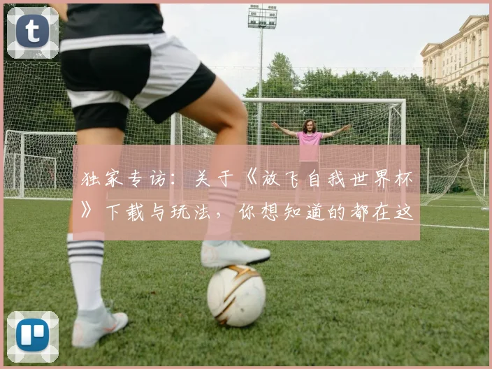 独家专访：关于《放飞自我世界杯》下载与玩法，你想知道的都在这里