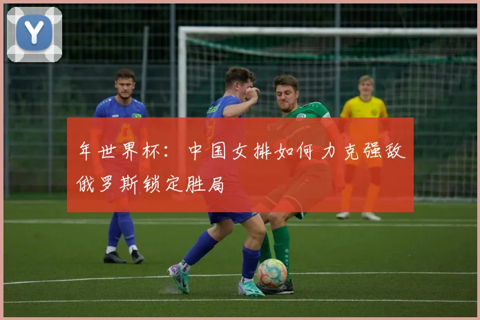 年世界杯：中国女排如何力克强敌俄罗斯锁定胜局