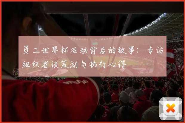 员工世界杯活动背后的故事:专访组织者谈策划与执行心得