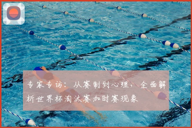 专家专访:从赛制到心理,全面解析世界杯淘汰赛加时赛现象