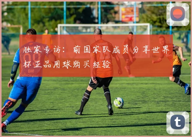 独家专访：前国家队成员分享世界杯正品用球购买经验