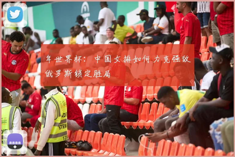 年世界杯：中国女排如何力克强敌俄罗斯锁定胜局